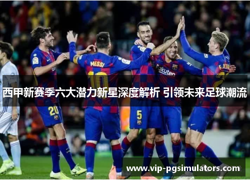 西甲新赛季六大潜力新星深度解析 引领未来足球潮流