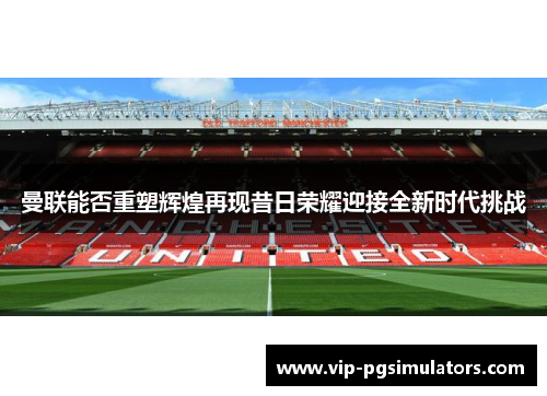 曼联能否重塑辉煌再现昔日荣耀迎接全新时代挑战